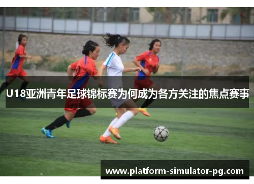 U18亚洲青年足球锦标赛为何成为各方关注的焦点赛事