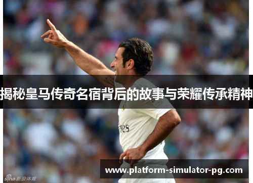 揭秘皇马传奇名宿背后的故事与荣耀传承精神
