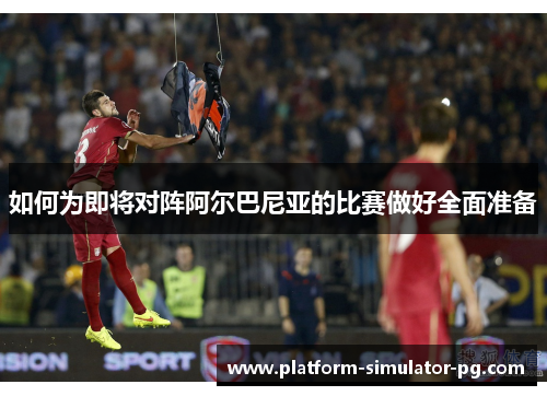 如何为即将对阵阿尔巴尼亚的比赛做好全面准备