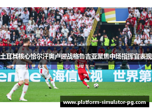 土耳其核心恰尔汗奥卢迎战格鲁吉亚聚焦中场指挥官表现