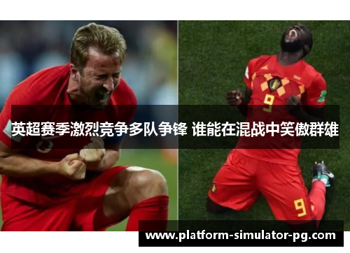 英超赛季激烈竞争多队争锋 谁能在混战中笑傲群雄