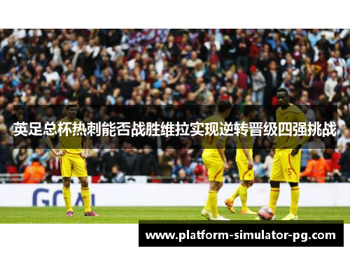 英足总杯热刺能否战胜维拉实现逆转晋级四强挑战