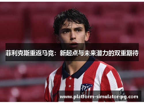 菲利克斯重返马竞：新起点与未来潜力的双重期待