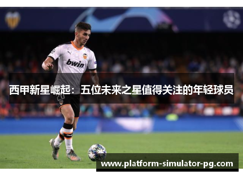 西甲新星崛起:五位未来之星值得关注的年轻球员 西甲新星崛起:五位未来之星值得关注的年轻球员