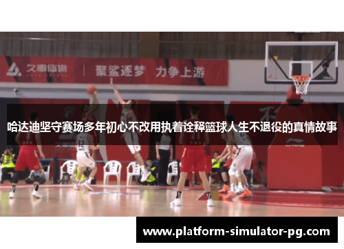 哈达迪坚守赛场多年初心不改用执着诠释篮球人生不退役的真情故事
