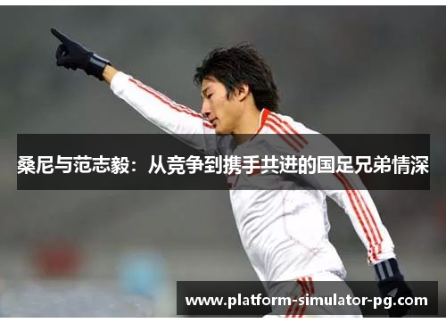 桑尼与范志毅：从竞争到携手共进的国足兄弟情深