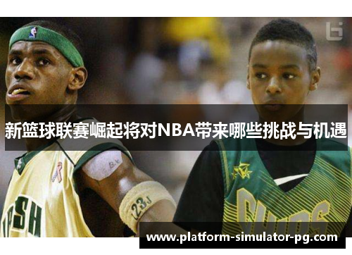 新篮球联赛崛起将对NBA带来哪些挑战与机遇
