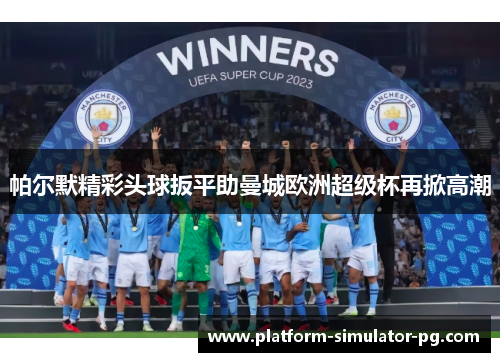 帕尔默精彩头球扳平助曼城欧洲超级杯再掀高潮 帕尔默精彩头球扳平助曼城欧洲超级杯再掀高潮