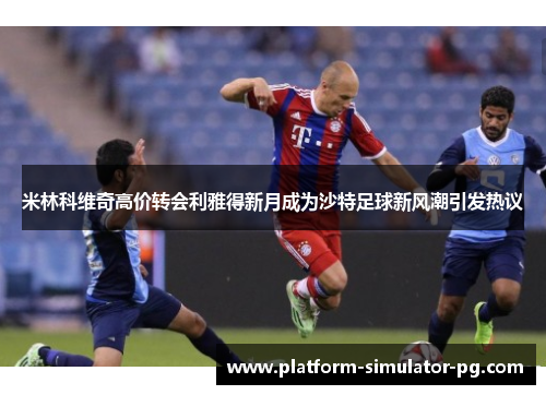 米林科维奇高价转会利雅得新月成为沙特足球新风潮引发热议 米林科维奇高价转会利雅得新月成为沙特足球新风潮引发热议