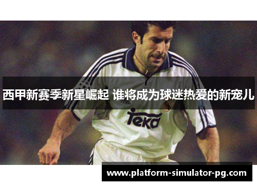 西甲新赛季新星崛起 谁将成为球迷热爱的新宠儿