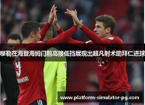 穆勒在海登海姆门前高接低挡展现出超凡射术助拜仁进球 穆勒在海登海姆门前高接低挡展现出超凡射术助拜仁进球